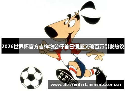 2026世界杯官方吉祥物公仔首日销量突破百万引发热议