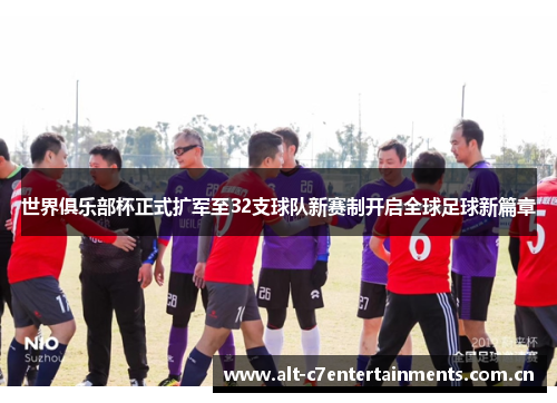 世界俱乐部杯正式扩军至32支球队新赛制开启全球足球新篇章