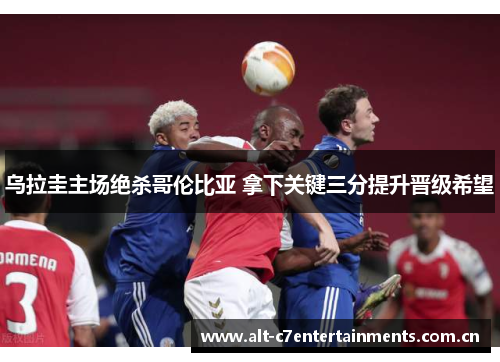 乌拉圭主场绝杀哥伦比亚 拿下关键三分提升晋级希望