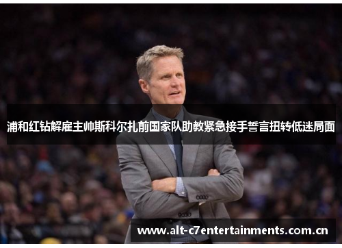 浦和红钻解雇主帅斯科尔扎前国家队助教紧急接手誓言扭转低迷局面